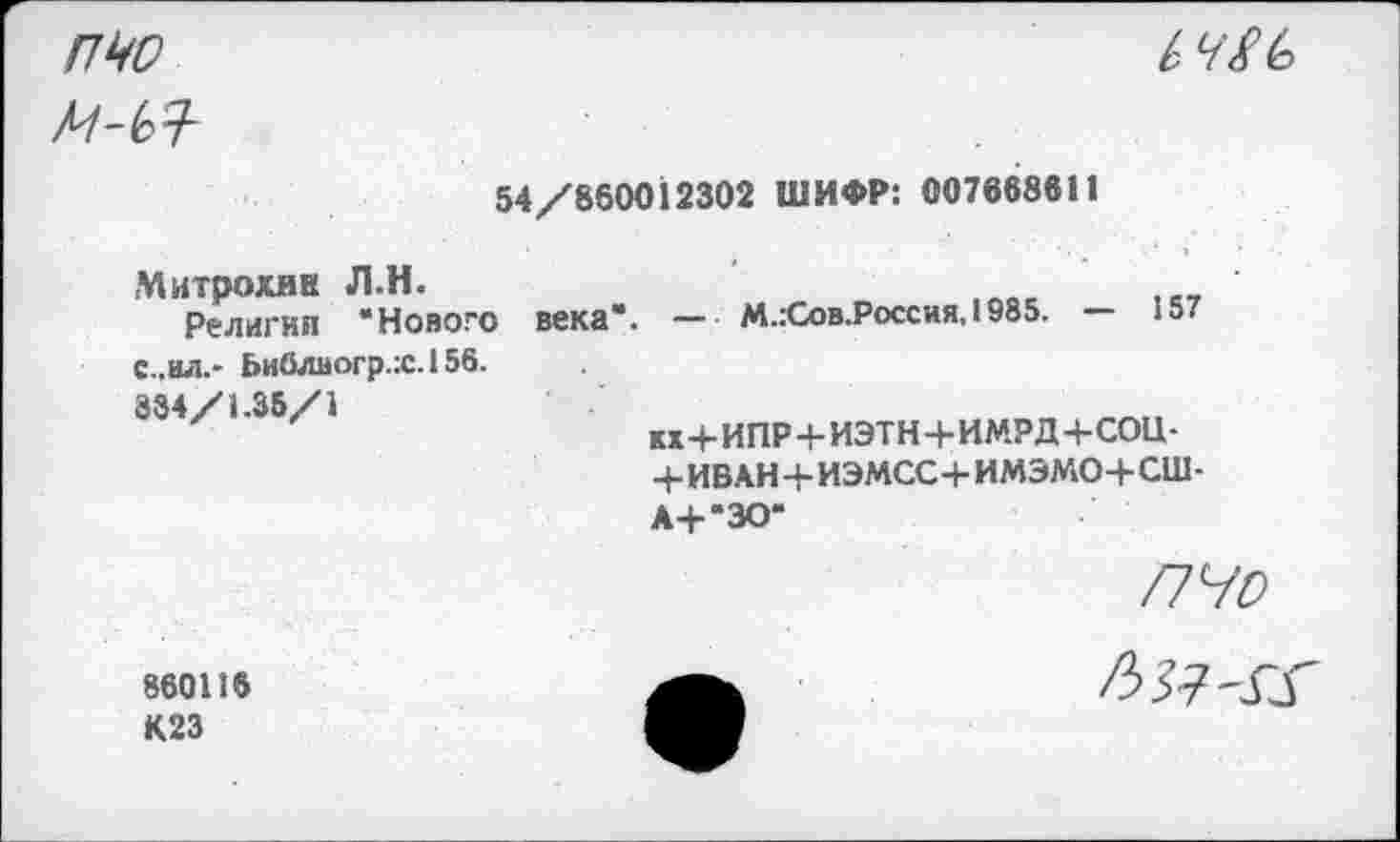 ﻿пчо

54/860012302 ШИФР: 007668811
Митрохин Л.Н. Религии ‘Нового с,.ил.- Ьи0лвогр.:с.156. 884/1.35/1	века". — М.:Сов.Россия. 1985. — 157 кх+ИПР + ИЭТН+ИМРД-4-СОЦ-+ИБАН+ИЭМСС+ ИМЭМО+СШ- А+‘ЗО‘
пчо
860116 К23